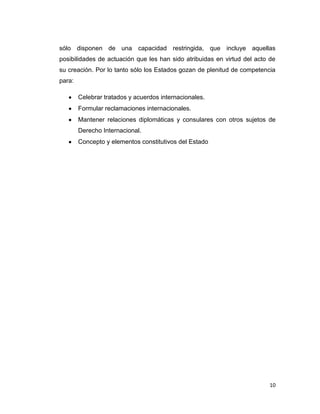 sólo disponen de una capacidad restringida, que incluye aquellas
posibilidades de actuación que les han sido atribuidas en virtud del acto de
su creación. Por lo tanto sólo los Estados gozan de plenitud de competencia
para:

        Celebrar tratados y acuerdos internacionales.
        Formular reclamaciones internacionales.
        Mantener relaciones diplomáticas y consulares con otros sujetos de
        Derecho Internacional.
        Concepto y elementos constitutivos del Estado




                                                                          10
 