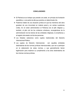 CONCLUSIONES



 El Patriarca es el obispo que preside una sede, en principio de fundación
   apostólica, o una parte de ella que practica un determinado rito.
 Podemos hablar de una situación jurídica en que los miembros del clero
   gozaban de una inmunidad en materia penal y en ciertas cuestiones
   civiles. En el orden administrativo el Patriarca era el jefe religioso y,
   también, el jefe civil de los cristianos ortodoxos, encargándose de la
   administración de los bienes de las entidades religiosas, la enseñanza y
   el registro del estado civil de las personas.
 Los Estados soberanos como sujetos tradicionales del Derecho
   Internacional Público.
 Los sujetos de Derecho Internacional,             son aquellas entidades
   destinatarias de las normas jurídicas internacionales, que van a participar
   en la elaboración de estas normas, y que generalmente tienen
   legitimación para reclamar su cumplimiento a los otros destinatarios de
   las mismas normas jurídicas.




                                                                           11
 