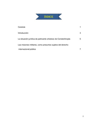 ÍNDICE


Caratula                                                         1


Introducción                                                     3


La situación jurídica de patricardo ortodoxo de Constantinopla   5


Las misiones militares, como presuntos sujetos del derecho

internacional público                                            7




                                                                     2
 