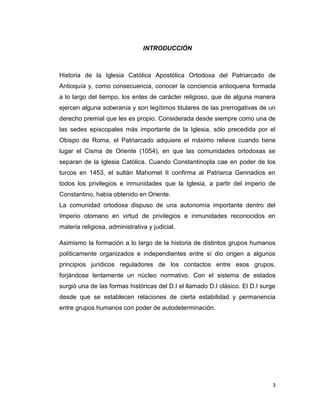 INTRODUCCIÓN



Historia de la Iglesia Católica Apostólica Ortodoxa del Patriarcado de
Antioquía y, como consecuencia, conocer la conciencia antioquena formada
a lo largo del tiempo, los entes de carácter religioso, que de alguna manera
ejercen alguna soberanía y son legítimos titulares de las prerrogativas de un
derecho premial que les es propio. Considerada desde siempre como una de
las sedes episcopales más importante de la Iglesia, sólo precedida por el
Obispo de Roma, el Patriarcado adquiere el máximo relieve cuando tiene
lugar el Cisma de Oriente (1054), en que las comunidades ortodoxas se
separan de la Iglesia Católica. Cuando Constantinopla cae en poder de los
turcos en 1453, el sultán Mahomet II confirma al Patriarca Gennadios en
todos los privilegios e inmunidades que la Iglesia, a partir del imperio de
Constantino, había obtenido en Oriente.
La comunidad ortodoxa dispuso de una autonomía importante dentro del
Imperio otomano en virtud de privilegios e inmunidades reconocidos en
materia religiosa, administrativa y judicial.

Asimismo la formación a lo largo de la historia de distintos grupos humanos
políticamente organizados e independientes entre sí dio origen a algunos
principios jurídicos reguladores de los contactos entre esos grupos,
forjándose lentamente un núcleo normativo. Con el sistema de estados
surgió una de las formas históricas del D.I el llamado D.I clásico. El D.I surge
desde que se establecen relaciones de cierta estabilidad y permanencia
entre grupos humanos con poder de autodeterminación.




                                                                               3
 