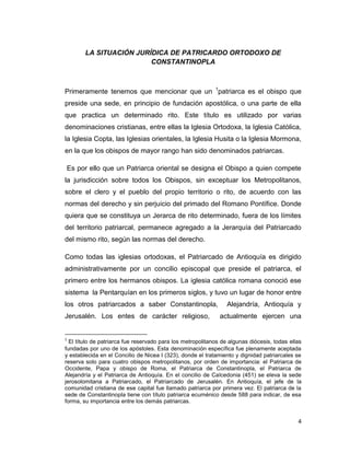 LA SITUACIÓN JURÍDICA DE PATRICARDO ORTODOXO DE
                         CONSTANTINOPLA



Primeramente tenemos que mencionar que un 1patriarca es el obispo que
preside una sede, en principio de fundación apostólica, o una parte de ella
que practica un determinado rito. Este título es utilizado por varias
denominaciones cristianas, entre ellas la Iglesia Ortodoxa, la Iglesia Católica,
la Iglesia Copta, las Iglesias orientales, la Iglesia Husita o la Iglesia Mormona,
en la que los obispos de mayor rango han sido denominados patriarcas.

Es por ello que un Patriarca oriental se designa el Obispo a quien compete
la jurisdicción sobre todos los Obispos, sin exceptuar los Metropolitanos,
sobre el clero y el pueblo del propio territorio o rito, de acuerdo con las
normas del derecho y sin perjuicio del primado del Romano Pontífice. Donde
quiera que se constituya un Jerarca de rito determinado, fuera de los límites
del territorio patriarcal, permanece agregado a la Jerarquía del Patriarcado
del mismo rito, según las normas del derecho.

Como todas las iglesias ortodoxas, el Patriarcado de Antioquía es dirigido
administrativamente por un concilio episcopal que preside el patriarca, el
primero entre los hermanos obispos. La iglesia católica romana conoció ese
sistema la Pentarquían en los primeros siglos, y tuvo un lugar de honor entre
los otros patriarcados a saber Constantinopla,                   Alejandría, Antioquía y
Jerusalén. Los entes de carácter religioso,                   actualmente ejercen una


1
  El título de patriarca fue reservado para los metropolitanos de algunas diócesis, todas ellas
fundadas por uno de los apóstoles. Esta denominación específica fue plenamente aceptada
y establecida en el Concilio de Nicea I (323), donde el tratamiento y dignidad patriarcales se
reserva solo para cuatro obispos metropolitanos, por orden de importancia: el Patriarca de
Occidente, Papa y obispo de Roma, el Patriarca de Constantinopla, el Patriarca de
Alejandría y el Patriarca de Antioquía. En el concilio de Calcedonia (451) se eleva la sede
jerosolomitana a Patriarcado, el Patriarcado de Jerusalén. En Antioquía, el jefe de la
comunidad cristiana de ese capital fue llamado patriarca por primera vez. El patriarca de la
sede de Constantinopla tiene con título patriarca ecuménico desde 588 para indicar, de esa
forma, su importancia entre los demás patriarcas.


                                                                                             4
 