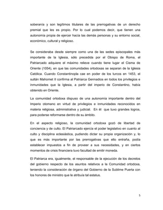 soberanía y son legítimos titulares de las prerrogativas de un derecho
premial que les es propio. Por lo cual podemos decir, que tienen una
autonomía propia de ejercer hacía las demás personas y su entorno social,
económico, cultural y religioso.


Se consideraba desde siempre como una de las sedes episcopales más
importante de la Iglesia, sólo precedida por el Obispo de Roma, el
Patriarcado adquiere el máximo relieve cuando tiene lugar el Cisma de
Oriente (1054), en que las comunidades ortodoxas se separan de la Iglesia
Católica. Cuando Constantinopla cae en poder de los turcos en 1453, el
sultán Mahomet II confirma al Patriarca Gennadios en todos los privilegios e
inmunidades que la Iglesia, a partir del imperio de Constantino, había
obtenido en Oriente.

La comunidad ortodoxa dispuso de una autonomía importante dentro del
Imperio otomano en virtud de privilegios e inmunidades reconocidos en
materia religiosa, administrativa y judicial. En él que tuvo grandes logros,
para poderse reformarse dentro de su ámbito.

En el aspecto religioso, la comunidad ortodoxa gozó de libertad de
conciencia y de culto. El Patriarcado ejercía el poder legislativo en cuanto al
culto y disciplina eclesiástica, pudiendo dictar su propia organización y, lo
que es más importante por las prerrogativas que ello entraña, podía
establecer impuestos a fin de proveer a sus necesidades, y en ciertos
momentos de crisis financiera tuvo facultad de emitir moneda.

El Patriarca era, igualmente, el responsable de la ejecución de los decretos
del gobierno respecto de los asuntos relativos a la Comunidad ortodoxa,
teniendo la consideración de órgano del Gobierno de la Sublime Puerta con
los honores de ministro que le atribuía tal estatus.




                                                                              5
 