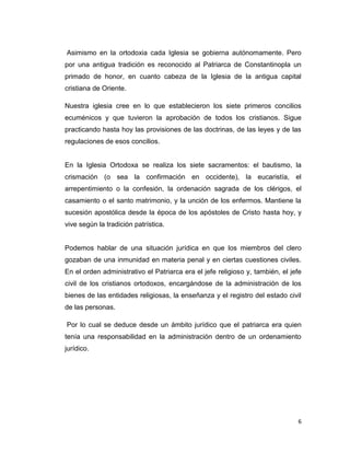 Asimismo en la ortodoxia cada Iglesia se gobierna autónomamente. Pero
por una antigua tradición es reconocido al Patriarca de Constantinopla un
primado de honor, en cuanto cabeza de la Iglesia de la antigua capital
cristiana de Oriente.

Nuestra iglesia cree en lo que establecieron los siete primeros concilios
ecuménicos y que tuvieron la aprobación de todos los cristianos. Sigue
practicando hasta hoy las provisiones de las doctrinas, de las leyes y de las
regulaciones de esos concilios.


En la Iglesia Ortodoxa se realiza los siete sacramentos: el bautismo, la
crismación (o sea la confirmación en occidente), la eucaristía, el
arrepentimiento o la confesión, la ordenación sagrada de los clérigos, el
casamiento o el santo matrimonio, y la unción de los enfermos. Mantiene la
sucesión apostólica desde la época de los apóstoles de Cristo hasta hoy, y
vive según la tradición patrística.


Podemos hablar de una situación jurídica en que los miembros del clero
gozaban de una inmunidad en materia penal y en ciertas cuestiones civiles.
En el orden administrativo el Patriarca era el jefe religioso y, también, el jefe
civil de los cristianos ortodoxos, encargándose de la administración de los
bienes de las entidades religiosas, la enseñanza y el registro del estado civil
de las personas.

Por lo cual se deduce desde un ámbito jurídico que el patriarca era quien
tenía una responsabilidad en la administración dentro de un ordenamiento
jurídico.




                                                                               6
 
