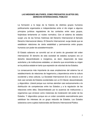 LAS MISIONES MILITARES, COMO PRESUNTOS SUJETOS DEL
              DERECHO INTERNACIONAL PÚBLICO



La formación a lo largo de la historia de distintos grupos humanos
políticamente organizados e independientes entre sí dio origen a algunos
principios jurídicos reguladores de los contactos entre esos grupos,
forjándose lentamente un núcleo normativo. Con el sistema de estados
surgió una de las formas históricas del Derecho Internacional el llamado
Derecho Internacional clásico. El Derecho Internacional, surge desde que se
establecen relaciones de cierta estabilidad y permanencia entre grupos
humanos con poder de autodeterminación.

El Estado soberano se convirtió así en el centro de gravedad del orden
internacional. El derecho de esta sociedad de estados europeos era un
derecho descentralizado e inorgánico, es decir, desprovisto de base
autoritaria y de instituciones estatales; un derecho que encontraba su origen
en la práctica estatal en tanto que expresión de voluntad de los Estados.

La consecuencia más importante de esas ampliaciones del sistema fue el
establecimiento de relaciones de hegemonía y dependencia entre la cultura
occidental y otras culturas. La Sociedad Internacional (S.I) se reducía a un
club casi cerrado de Estados occidentales con un D.I liberal, descentralizado
y oligocrático. Liberal porque sus normas atendían casi exclusivamente a la
distribución de competencias entre los Estados y a la regulación de las
relaciones entre ellos. Descentralizado por la ausencia de instituciones u
organismos que sirvieran como instancias de moderación del poder de los
Estados. Y oligocrático porque era un orden concebido esencialmente para
satisfacer los intereses de un grupo reducido de Estados. Los Estados
soberanos como sujetos tradicionales del Derecho Internacional Público




                                                                            7
 