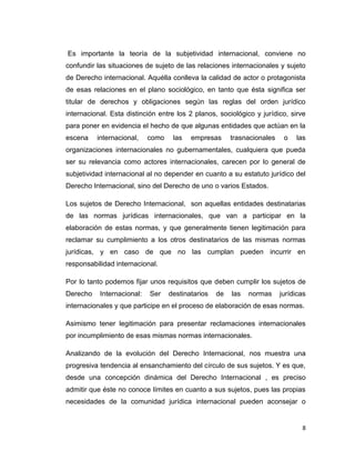 Es importante la teoría de la subjetividad internacional, conviene no
confundir las situaciones de sujeto de las relaciones internacionales y sujeto
de Derecho internacional. Aquélla conlleva la calidad de actor o protagonista
de esas relaciones en el plano sociológico, en tanto que ésta significa ser
titular de derechos y obligaciones según las reglas del orden jurídico
internacional. Esta distinción entre los 2 planos, sociológico y jurídico, sirve
para poner en evidencia el hecho de que algunas entidades que actúan en la
escena    internacional,    como    las   empresas      trasnacionales    o   las
organizaciones internacionales no gubernamentales, cualquiera que pueda
ser su relevancia como actores internacionales, carecen por lo general de
subjetividad internacional al no depender en cuanto a su estatuto jurídico del
Derecho Internacional, sino del Derecho de uno o varios Estados.

Los sujetos de Derecho Internacional, son aquellas entidades destinatarias
de las normas jurídicas internacionales, que van a participar en la
elaboración de estas normas, y que generalmente tienen legitimación para
reclamar su cumplimiento a los otros destinatarios de las mismas normas
jurídicas, y en caso de que no las cumplan pueden incurrir en
responsabilidad internacional.

Por lo tanto podemos fijar unos requisitos que deben cumplir los sujetos de
Derecho    Internacional:   Ser    destinatarios   de   las   normas     jurídicas
internacionales y que participe en el proceso de elaboración de esas normas.

Asimismo tener legitimación para presentar reclamaciones internacionales
por incumplimiento de esas mismas normas internacionales.

Analizando de la evolución del Derecho Internacional, nos muestra una
progresiva tendencia al ensanchamiento del círculo de sus sujetos. Y es que,
desde una concepción dinámica del Derecho Internacional , es preciso
admitir que éste no conoce límites en cuanto a sus sujetos, pues las propias
necesidades de la comunidad jurídica internacional pueden aconsejar o


                                                                                8
 
