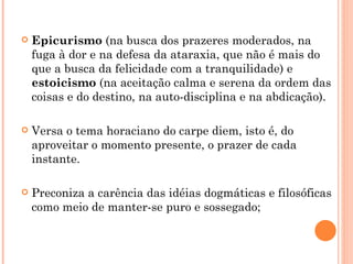 Epicurismo  (na busca dos prazeres moderados, na fuga à dor e na defesa da ataraxia, que não é mais do que a busca da felicidade com a tranquilidade) e  estoicismo  (na aceitação calma e serena da ordem das coisas e do destino, na auto-disciplina e na abdicação).  Versa o tema horaciano do carpe diem, isto é, do aproveitar o momento presente, o prazer de cada instante.  Preconiza a carência das idéias dogmáticas e filosóficas como meio de manter-se puro e sossegado;  