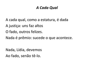 A Cada Qual A cada qual, como a estatura, é dada  A justiça: uns faz altos  O fado, outros felizes.  Nada é prêmio: sucede o que acontece. Nada, Lídia, devemos  Ao fado, senão tê-lo. 