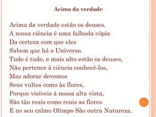 Acima da verdade Acima da verdade estão os deuses.  A nossa ciência é uma falhada cópia  Da certeza com que eles  Sabem que há o Universo.  Tudo é tudo, e mais alto estão os deuses,  Não pertence à ciência conhecê-los,  Mas adorar devemos  Seus vultos como às flores,  Porque visíveis à nossa alta vista,  São tão reais como reais as flores  E no seu calmo Olimpo São outra Natureza.  