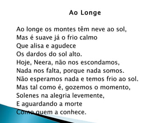 Ao Longe Ao longe os montes têm neve ao sol,  Mas é suave já o frio calmo  Que alisa e agudece  Os dardos do sol alto.  Hoje, Neera, não nos escondamos,  Nada nos falta, porque nada somos.  Não esperamos nada e temos frio ao sol.  Mas tal como é, gozemos o momento,  Solenes na alegria levemente,  E aguardando a morte  Como quem a conhece.  