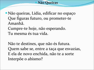 Não Queiras Não queiras, Lídia, edificar no espaço  Que figuras futuro, ou prometer-te Amanhã.  Cumpre-te hoje, não esperando.  Tu mesma és tua vida.  Não te destines, que não és futura.  Quem sabe se, entre a taça que esvazias,  E ela de novo enchida, não te a sorte Interpõe o abismo?  