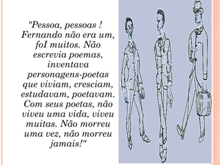 "Pessoa, pessoas ! Fernando não era um, foI muitos. Não escrevia poemas, inventava personagens-poetas que viviam, cresciam, estudavam, poetavam. Com seus poetas, não viveu uma vida, viveu muitas. Não morreu uma vez, não morreu jamais!" 