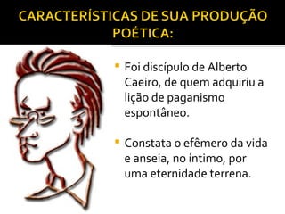 Foi discípulo de Alberto Caeiro, de quem adquiriu a lição de paganismo espontâneo. Constata o efêmero da vida e anseia, no íntimo, por uma eternidade terrena.  