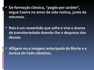 De formação clássica, "pagão por caráter", segue Caeiro no amor da vida rústica, junto da natureza.  Reis é um ressentido que sofre e vive o drama da transitoriedade doendo-lhe o desprezo dos deuses.  Afligem-no a imagem antecipada da Morte e a dureza do Fado (destino).  