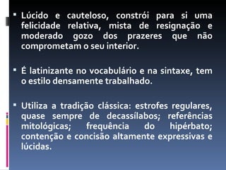 Lúcido e cauteloso, constrói para si uma felicidade relativa, mista de resignação e moderado gozo dos prazeres que não comprometam o seu interior.  É latinizante no vocabulário e na sintaxe, tem o estilo densamente trabalhado.  Utiliza a tradição clássica: estrofes regulares, quase sempre de decassílabos; referências mitológicas; frequência do hipérbato; contenção e concisão altamente expressivas e lúcidas. 