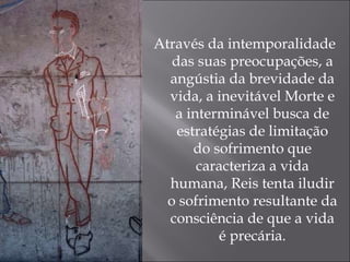 Através da intemporalidade das suas preocupações, a angústia da brevidade da vida, a inevitável Morte e a interminável busca de estratégias de limitação do sofrimento que caracteriza a vida humana, Reis tenta iludir o sofrimento resultante da consciência de que a vida é precária. 