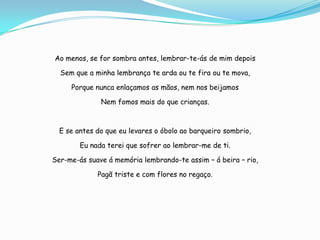 Ao menos, se for sombra antes, lembrar-te-ás de mim depois

  Sem que a minha lembrança te arda ou te fira ou te mova,

     Porque nunca enlaçamos as mãos, nem nos beijamos

              Nem fomos mais do que crianças.



  E se antes do que eu levares o óbolo ao barqueiro sombrio,

        Eu nada terei que sofrer ao lembrar-me de ti.

Ser-me-ás suave á memória lembrando-te assim – á beira – rio,

             Pagã triste e com flores no regaço.
 