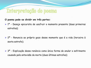O poema pode-se dividir em três partes:

 1ª - Desejo epicurista de usufruir o momento presente (duas primeiras
  estrofes);



 2ª - Renuncia ao próprio gozo desse momento que é a vida (terceira à
  sexta estrofe);



 3ª - Explicação dessa renúncia como única forma de anular o sofrimento
  causado pela antevisão da morte (duas últimas estrofes);
 