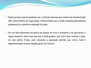  Nesta primeira parte podemos ver a atitude amorosa que resulta da interpretação
  dela como símbolo de fugacidade, interpretação que a razão comanda (aprendamos,
  pensemos) na constante obsessão do nada.



 Por um lado determina um poeta um desejo de fruir o presente e de aproveitar o
  fugaz momento, único bem que nos é dado possuir, por outro lado reveste o amor
  de uma gélida frieza, pelo calculado e pensando sentido que retira toda a
  espontaneidade ao mais simples gesto de ternura.
 