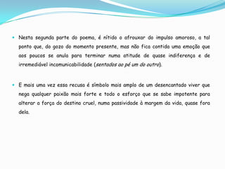  Nesta segunda parte do poema, é nítido o afrouxar do impulso amoroso, a tal
  ponto que, do gozo do momento presente, mas não fica contida uma emoção que
  aos poucos se anula para terminar numa atitude de quase indiferença e de
  irremediável incomunicabilidade (sentados ao pé um do outro).



 E mais uma vez essa recusa é símbolo mais amplo de um desencantado viver que
  nega qualquer paixão mais forte e todo o esforço que se sabe impotente para
  alterar a força do destino cruel, numa passividade à margem da vida, quase fora
  dela.
 
