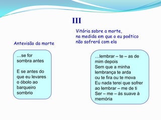 III
                      Vitória sobre a morte,
                      na medida em que o eu poético
Antevisão da morte    não sofrerá com ela


 …se for                      …lembrar – te – as de
 sombra antes                 mim depois
                              Sem que a minha
 E se antes do                lembrança te arda
 que eu levares               ou te fira ou te mova
 o óbolo ao                   Eu nada terei que sofrer
 barqueiro                    ao lembrar – me de ti
 sombrio                      Ser – me – ás suave à
                              memória
 