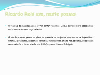    O vocativo da segunda pessoa ( «Vem sentar-te comigo, Lídia, á beira do rio») associado ao
    modo imperativo: vem, pega, deixa-as.



   O uso da primeira pessoa do plural do presente do conjuntivo com sentido de imperativo -
    fitemos, aprendamos, enlacemos, pensemos, desenlacemos, amemo-nos, colhamos, relaciona-se
    com a existência de um interlocutor (Lídia),a quem o discurso é dirigido.
 