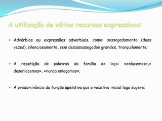  Advérbios ou expressões adverbiais, como: sossegadamente (duas
  vezes), silenciosamente, sem desassossegados grandes, tranquilamente;



 A   repetição    de   palavras   da   família   de   laço:   «enlacemos»,»
  desenlacemos», «nunca enlaçamos»;



 A predominância da função apelativa que o vocativo inicial logo sugere;
 