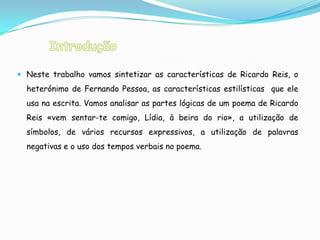  Neste trabalho vamos sintetizar as características de Ricardo Reis, o
  heterónimo de Fernando Pessoa, as características estilísticas que ele
  usa na escrita. Vamos analisar as partes lógicas de um poema de Ricardo
  Reis «vem sentar-te comigo, Lídia, à beira do rio», a utilização de
  símbolos, de vários recursos expressivos, a utilização de palavras
  negativas e o uso dos tempos verbais no poema.
 