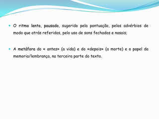  O ritmo lento, pausado, sugerido pela pontuação, pelos advérbios de
  modo que atrás referidos, pelo uso de sons fechados e nasais;



 A metáfora do « antes» (a vida) e do «depois» (a morte) e o papel da
  memoria/lembrança, na terceira parte do texto.
 