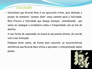  Concluímos que Ricardo Reis é um epicurista triste, pois defende o
  prazer do momento “carpem diem” como caminho para a felicidade.
  Reis Procura a felicidade que deseja alcançar, considerando       que
  nunca se consegue a verdadeira calma e tranquilidade com as leis do
  destino.

  A sua forma de expressão vai buscá-la aos poetas latinos, de acordo
  com a sua formação.

  Podemos obter assim, de forma mais concreta, as características
  estilísticas que Ricardo Reis utiliza e perceber a interpretação deste
  poema.
 
