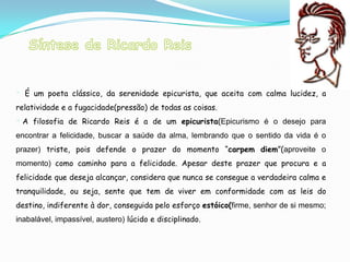  É um poeta clássico, da serenidade epicurista, que aceita com calma lucidez, a
relatividade e a fugacidade(pressão) de todas as coisas.
 A filosofia de Ricardo Reis é a de um epicurista(Epicurismo é o desejo para
encontrar a felicidade, buscar a saúde da alma, lembrando que o sentido da vida é o
prazer) triste, pois defende o prazer do momento “carpem diem”(aproveite o
momento) como caminho para a felicidade. Apesar deste prazer que procura e a
felicidade que deseja alcançar, considera que nunca se consegue a verdadeira calma e
tranquilidade, ou seja, sente que tem de viver em conformidade com as leis do
destino, indiferente à dor, conseguida pelo esforço estóico(firme, senhor de si mesmo;
inabalável, impassível, austero) lúcido e disciplinado.
 