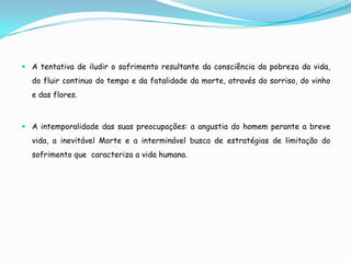  A tentativa de iludir o sofrimento resultante da consciência da pobreza da vida,
  do fluir continuo do tempo e da fatalidade da morte, através do sorriso, do vinho
  e das flores.



 A intemporalidade das suas preocupações: a angustia do homem perante a breve
  vida, a inevitável Morte e a interminável busca de estratégias de limitação do
  sofrimento que caracteriza a vida humana.
 