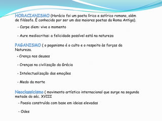 (Horácio foi um poeta lírico e satírico romano, além
de filósofo. É conhecido por ser um dos maiores poetas da Roma Antiga).
 - Carpe diem: vive o momento

 - Aure mediocritas: a felicidade possível está na natureza

                ( o paganismo é o culto e o respeito às forças da
Natureza.
 - Crença nos deuses

 - Crenças na civilização da Grécia

 - Intelectualização das emoções

 - Medo da morte

                ( movimento artístico internacional que surge na segunda
metade do séc. XVIII
 - Poesia construída com base em ideias elevadas

 - Odes
 