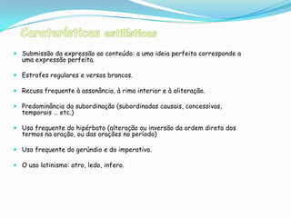  Submissão da expressão ao conteúdo: a uma ideia perfeita corresponde a
  uma expressão perfeita.

 Estrofes regulares e versos brancos.

 Recusa frequente à assonância, à rima interior e à aliteração.

 Predominância da subordinação (subordinadas causais, concessivas,
  temporais … etc.)

 Uso frequente do hipérbato (alteração ou inversão da ordem direta dos
  termos na oração, ou das orações no período)

 Uso frequente do gerúndio e do imperativo.

 O uso latinismo: atro, ledo, infero.
 