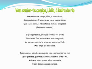 Vem sentar-te comigo, Lídia, á beira do rio.

    Sossegadamente fitemos o seu curso e aprendemos

    Que a vida passa, e não estamos de mãos enlaçadas.

                   (Enlacemos as mãos).



       Depois pensemos, crianças adultas, que a vida

       Passa e não fica, nada deixa e nunca regressa,

     Vai para um mar muito longe, para ao pé do Fado,

                 Mais longe que os deuses.



Desenlacemos as mãos, porque não vale a pena cansarmo-nos.

  Quer gozemos, quer não gozemos, passamos como o rio.

          Mais vale saber passar silenciosamente

              E sem desassossegos grandes.
 