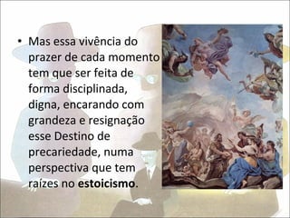 • Mas essa vivência do
  prazer de cada momento
  tem que ser feita de
  forma disciplinada,
  digna, encarando com
  grandeza e resignação
  esse Destino de
  precariedade, numa
  perspectiva que tem
  raízes no estoicismo.
 