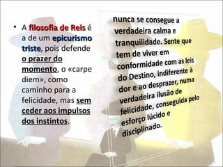 • A filosofia de Reis é
  a de um epicurismo
  triste, pois defende
  triste
  o prazer do
  momento, o «carpe
  diem», como
  caminho para a
  felicidade, mas sem
  ceder aos impulsos
  dos instintos.
 