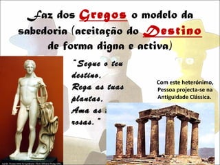 Faz dos Gregos o modelo da
sabedoria (aceitação do Destino
     de forma digna e activa)
         “ Segue o teu
         destino,
                         Com este heterónimo,
         Rega as tuas    Pessoa projecta-se na
         plantas,        Antiguidade Clássica.

         Ama as tuas
         rosas.”
 