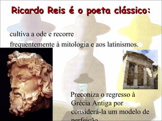 Ricardo Reis é o poeta clássico:

cultiva a ode e recorre
frequentemente à mitologia e aos latinismos.




                    Preconiza o regresso à
                    Grécia Antiga por
                    considerá-la um modelo de
 