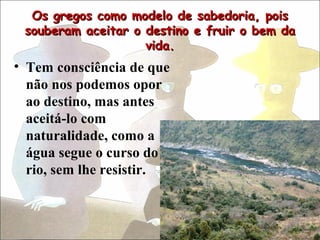 Os gregos como modelo de sabedoria, pois
 souberam aceitar o destino e fruir o bem da
                    vida.
• Tem consciência de que
  não nos podemos opor
  ao destino, mas antes
  aceitá-lo com
  naturalidade, como a
  água segue o curso do
  rio, sem lhe resistir.
 