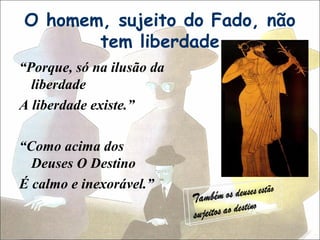 O homem, sujeito do Fado, não
       tem liberdade
“Porque, só na ilusão da
  liberdade
A liberdade existe.”

“Como acima dos
  Deuses O Destino
É calmo e inexorável.”
 
