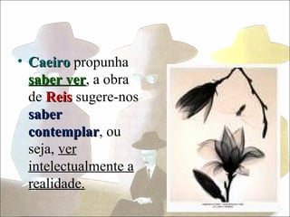 • Caeiro propunha
  saber ver, a obra
         ver
  de Reis sugere-nos
  saber
  contemplar, ou
  contemplar
  seja, ver
  intelectualmente a
  realidade.
 