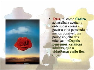• Reis, tal como Caeiro,
   Reis           Caeiro
  aconselha a aceitar a
  ordem das coisas e
  gozar a vida pensando o
  menos possível, um
  pouco ao jeito das
  crianças - «Depois
  pensemos, crianças
  adultas, que a
  vida/Passa e não fica
  (...)».
 