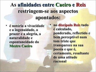 As afinidades entre Caeiro e Reis
     restringem-se aos aspectos
             apontados:
• é notória a vivacidade   • no discípulo Reis tudo
  e a ingenuidade, o         é calculado,
  prazer e a alegria, a      ponderado, reflectido e
  naturalidade e             bem perceptível num
  espontaneidade do          tom triste que
  Mestre Caeiro              transparece na sua
                             poesia e que é,
                             certamente, resultante
                             de uma atitude
                             racional
 
