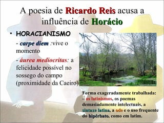 A poesia de Ricardo Reis acusa a
        influência de Horácio
• HORACIANISMO
  - carpe diem :vive o
  momento
  - áurea mediocritas: a
  felicidade possível no
  sossego do campo
  (proximidade da Caeiro)
                            Forma exageradamente trabalhada:
                            – os latinismos, os poemas
                            demasiadamente intelectuais, a
                            sintaxe latina, a ode e o uso frequente
                                     latina
                            do hipérbato, como em latim.
                               hipérbato
 
