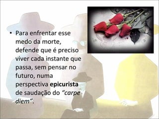 • Para enfrentar esse
  medo da morte,
  defende que é preciso
  viver cada instante que
  passa, sem pensar no
  futuro, numa
  perspectiva epicurista
  de saudação do “carpe
  diem”.
 