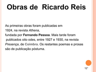 As primeiras obras foram publicadas em
1924, na revista Athena,
fundada por Fernando Pessoa. Mais tarde foram
publicados oito odes, entre 1927 e 1930, na revista
Presença, de Coimbra. Os restantes poemas e prosas
são de publicação póstuma.
12°
Obras de Ricardo Reis
 