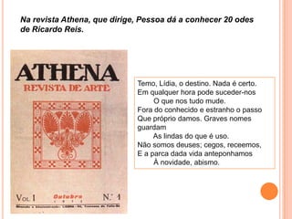 Temo, Lídia, o destino. Nada é certo.
Em qualquer hora pode suceder-nos
O que nos tudo mude.
Fora do conhecido e estranho o passo
Que próprio damos. Graves nomes
guardam
As lindas do que é uso.
Não somos deuses; cegos, receemos,
E a parca dada vida anteponhamos
À novidade, abismo.
Na revista Athena, que dirige, Pessoa dá a conhecer 20 odes
de Ricardo Reis.
 