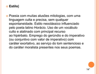  Estilo]
 Poesia com muitas alusões mitologias, com uma
linguagem culta e precisa, sem qualquer
espontaneidade. Estilo neoclássico influenciado
pelo poeta latino Horácio. Uso de um vocábulo
culto e alatinado com principal recurso
ao hipérbato. Emprego do gerúndio e do imperativo
(ou conjuntivo com valor de imperativo) com
caráter exortativo, ao serviço do tom sentencioso e
do caráter moralista presentes nos seus poemas.
14°
 