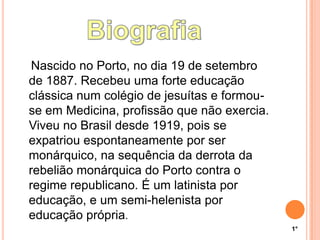 Nascido no Porto, no dia 19 de setembro
de 1887. Recebeu uma forte educação
clássica num colégio de jesuítas e formou-
se em Medicina, profissão que não exercia.
Viveu no Brasil desde 1919, pois se
expatriou espontaneamente por ser
monárquico, na sequência da derrota da
rebelião monárquica do Porto contra o
regime republicano. É um latinista por
educação, e um semi-helenista por
educação própria.
1°
 
