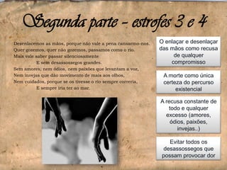 Segunda parte – estrofes 3 e 4
Desenlacemos as mãos, porque não vale a pena cansarmo-nos.
Quer gozemos, quer não gozemos, passamos como o rio.
Mais vale saber passar silenciosamente
E sem desassossegos grandes.
Sem amores, nem ódios, nem paixões que levantam a voz,
Nem invejas que dão movimento de mais aos olhos,
Nem cuidados, porque se os tivesse o rio sempre correria,
E sempre iria ter ao mar.

O enlaçar e desenlaçar
das mãos como recusa
de qualquer
compromisso
A morte como única
certeza do percurso
existencial
A recusa constante de
todo e qualquer
excesso (amores,
ódios, paixões,
invejas..)
Evitar todos os
desassossegos que
possam provocar dor

 